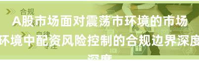 A股市场面对震荡市环境的市场环境中配资风险控制的合规边界深度